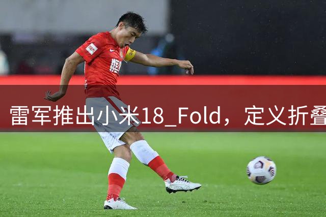 雷军推出小米18 Fold，定义折叠屏新趋势